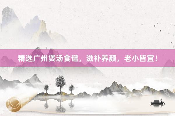 精选广州煲汤食谱，滋补养颜，老小皆宜！